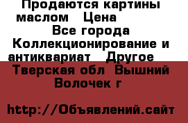 Продаются картины маслом › Цена ­ 8 340 - Все города Коллекционирование и антиквариат » Другое   . Тверская обл.,Вышний Волочек г.